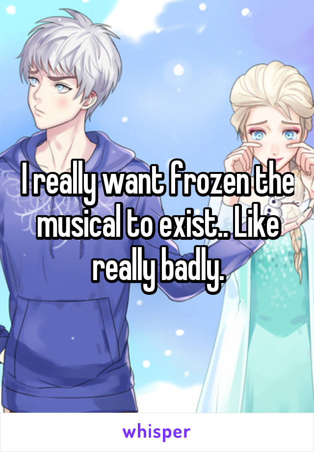 I really want frozen the musical to exist.. Like really badly.