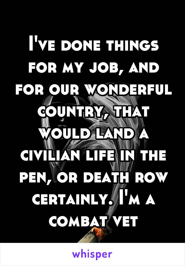 I've done things for my job, and for our wonderful country, that would land a civilian life in the pen, or death row certainly. I'm a combat vet