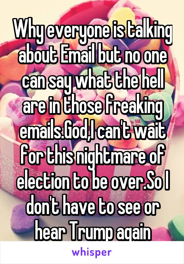 Why everyone is talking about Email but no one can say what the hell are in those freaking emails.God,I can't wait for this nightmare of election to be over.So I don't have to see or hear Trump again