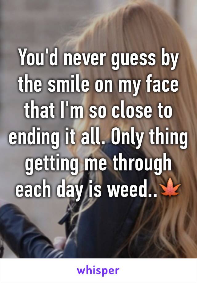 You'd never guess by the smile on my face that I'm so close to ending it all. Only thing getting me through each day is weed..🍁