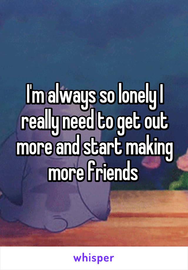 I'm always so lonely I really need to get out more and start making more friends 
