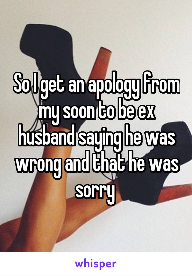 So I get an apology from my soon to be ex husband saying he was wrong and that he was sorry 