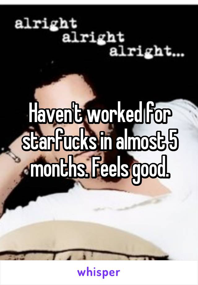 Haven't worked for starfucks in almost 5 months. Feels good.