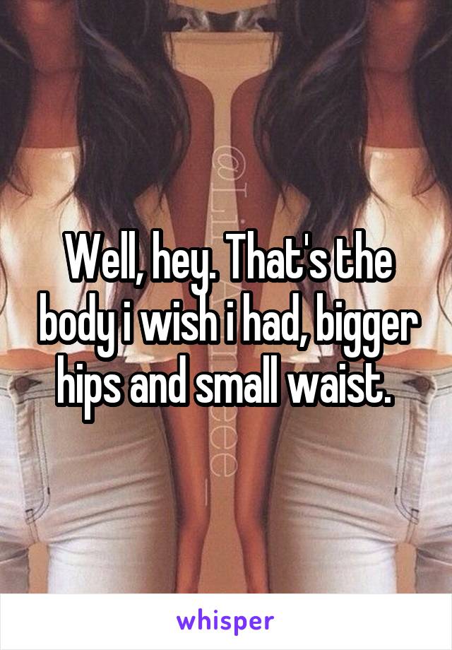Well, hey. That's the body i wish i had, bigger hips and small waist. 
