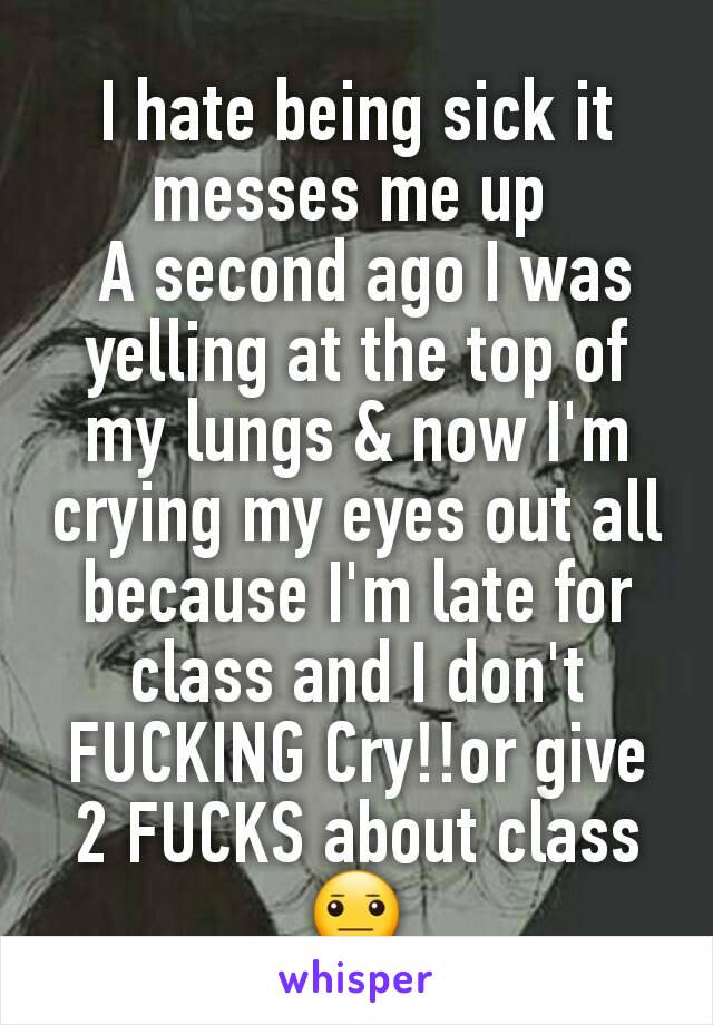 I hate being sick it messes me up 
 A second ago I was yelling at the top of my lungs & now I'm crying my eyes out all because I'm late for class and I don't FUCKING Cry!!or give 2 FUCKS about class😐