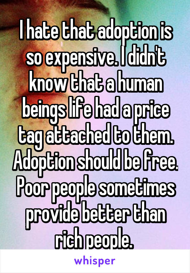 I hate that adoption is so expensive. I didn't know that a human beings life had a price tag attached to them. Adoption should be free. Poor people sometimes provide better than rich people. 