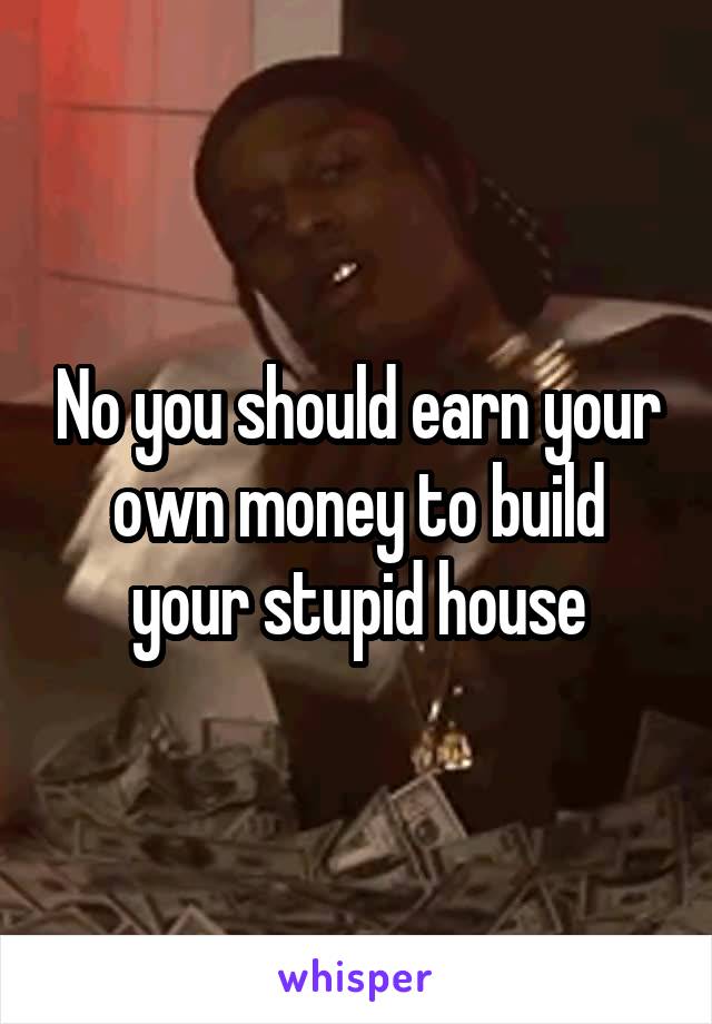 No you should earn your own money to build your stupid house