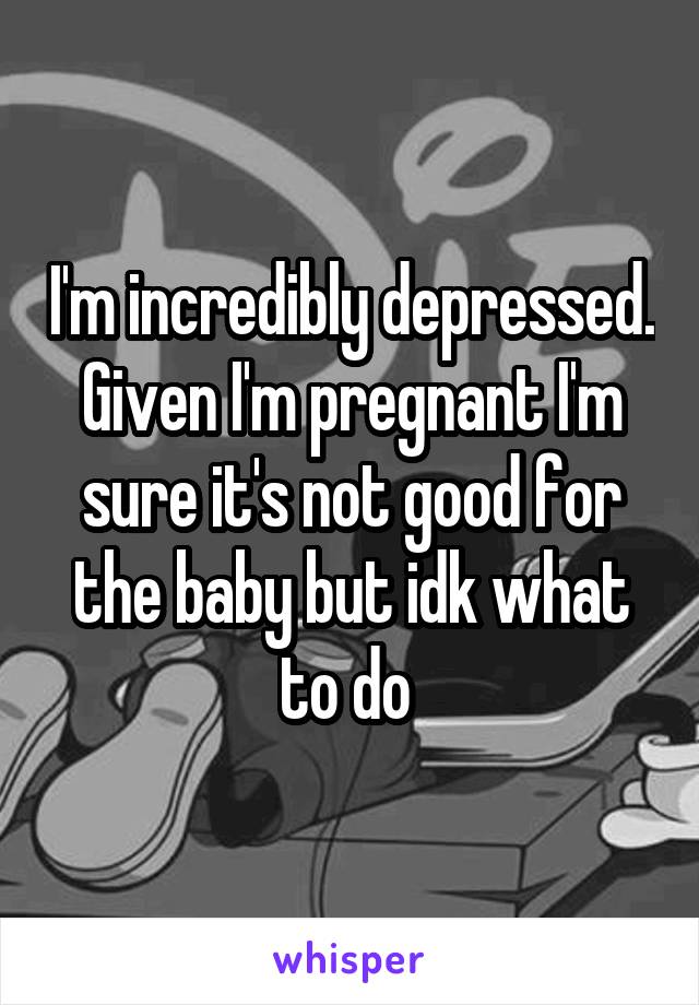 I'm incredibly depressed. Given I'm pregnant I'm sure it's not good for the baby but idk what to do 