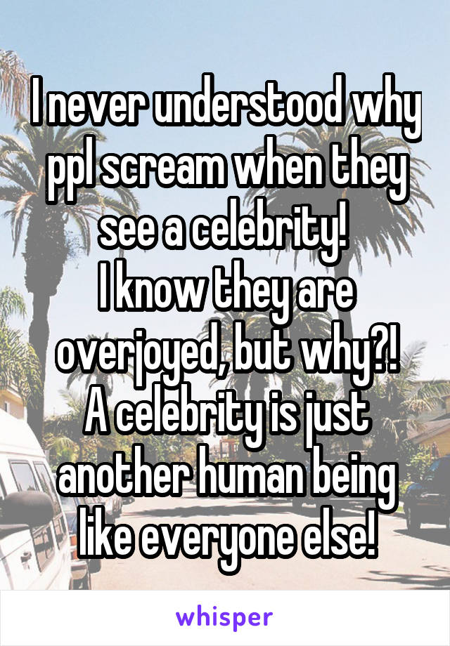 I never understood why ppl scream when they see a celebrity! 
I know they are overjoyed, but why?!
A celebrity is just another human being like everyone else!