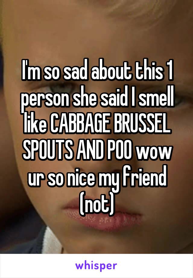I'm so sad about this 1 person she said I smell like CABBAGE BRUSSEL SPOUTS AND POO wow ur so nice my friend (not)