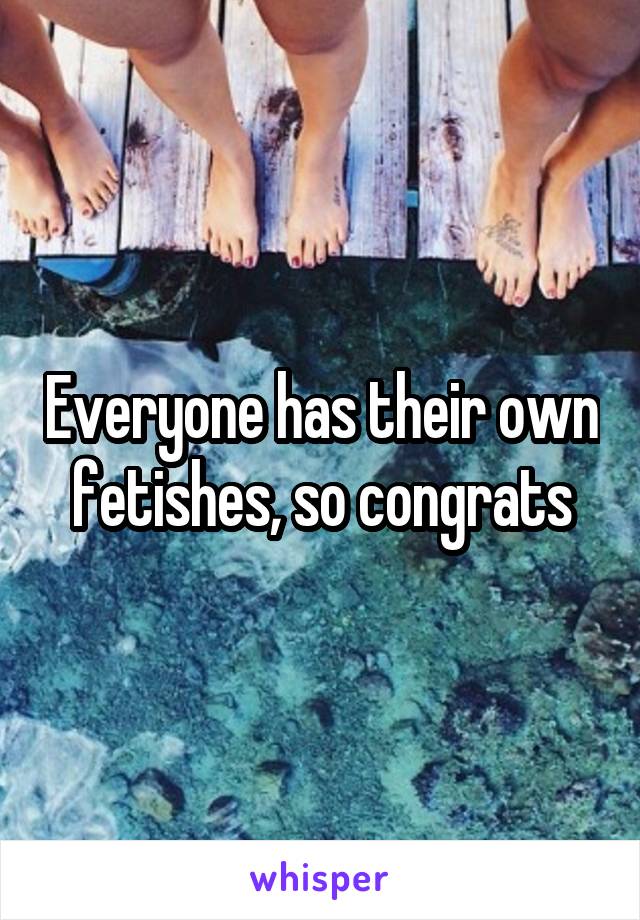 Everyone has their own fetishes, so congrats