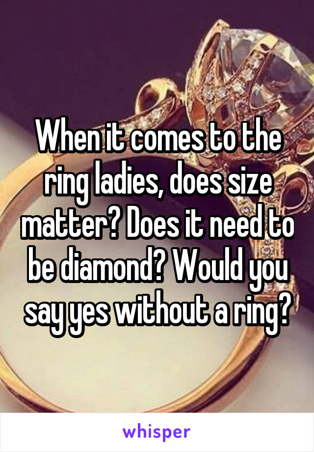 When it comes to the ring ladies, does size matter? Does it need to be diamond? Would you say yes without a ring?