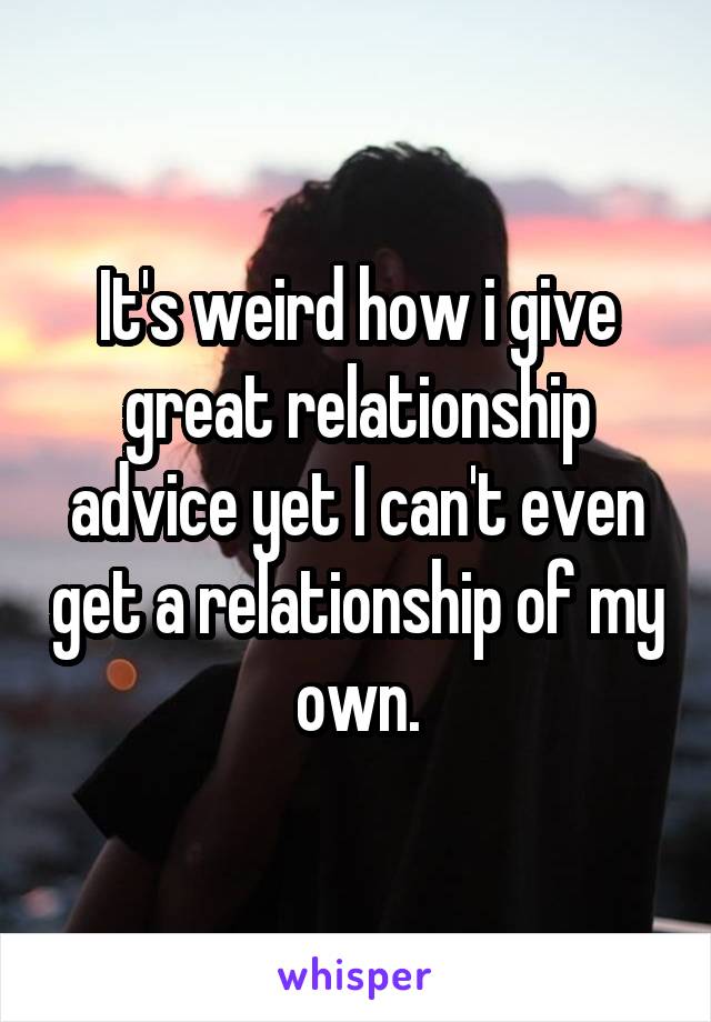 It's weird how i give great relationship advice yet I can't even get a relationship of my own.