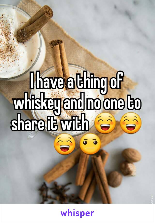 I have a thing of whiskey and no one to share it with 😁😁😁😐