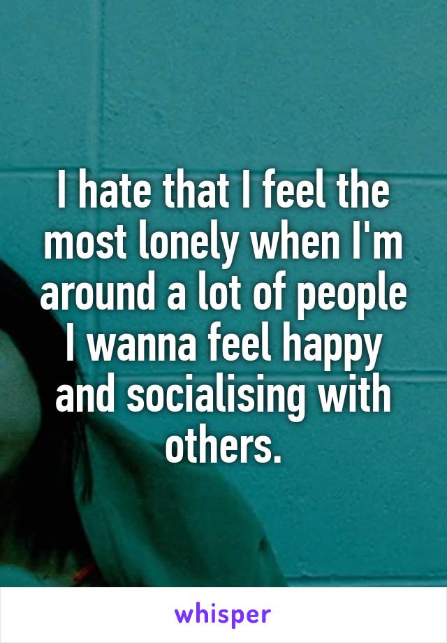 I hate that I feel the most lonely when I'm around a lot of people
I wanna feel happy and socialising with others.