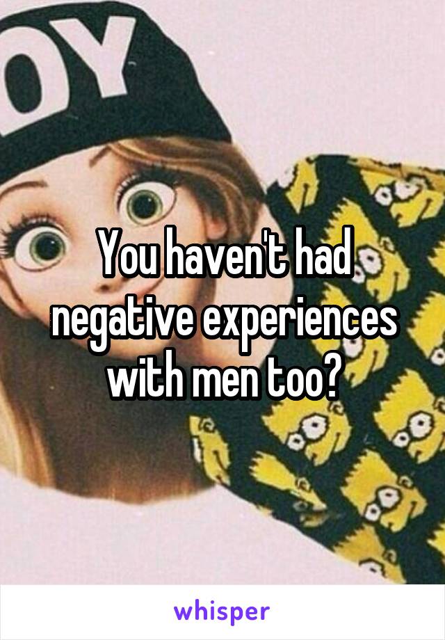 You haven't had negative experiences with men too?