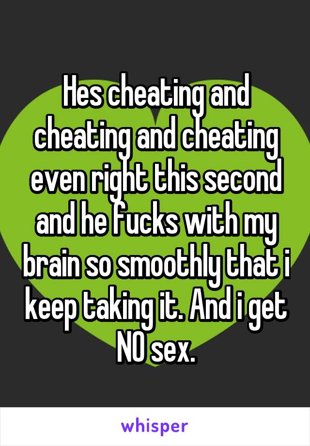Hes cheating and cheating and cheating even right this second and he fucks with my brain so smoothly that i keep taking it. And i get NO sex.