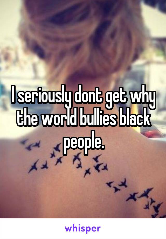 I seriously dont get why the world bullies black people.