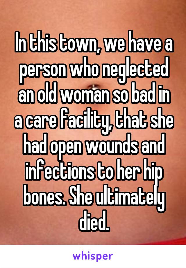 In this town, we have a person who neglected an old woman so bad in a care facility, that she had open wounds and infections to her hip bones. She ultimately died.