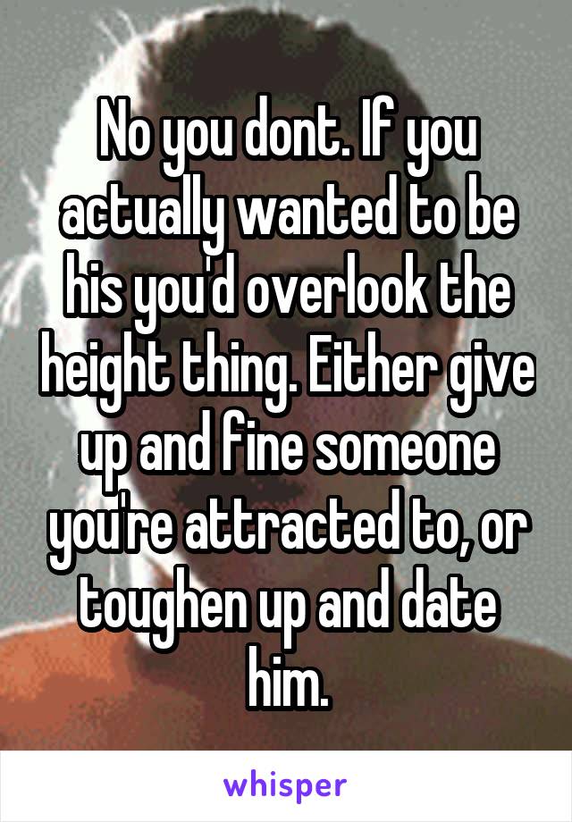 No you dont. If you actually wanted to be his you'd overlook the height thing. Either give up and fine someone you're attracted to, or toughen up and date him.