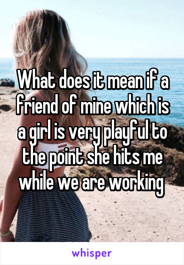 What does it mean if a friend of mine which is a girl is very playful to the point she hits me while we are working 