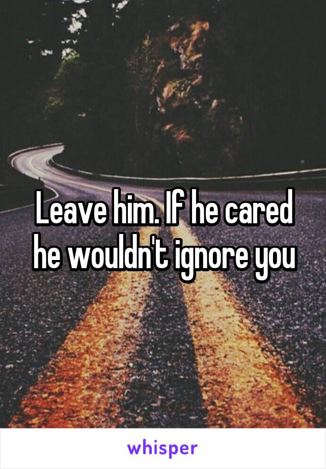 Leave him. If he cared he wouldn't ignore you