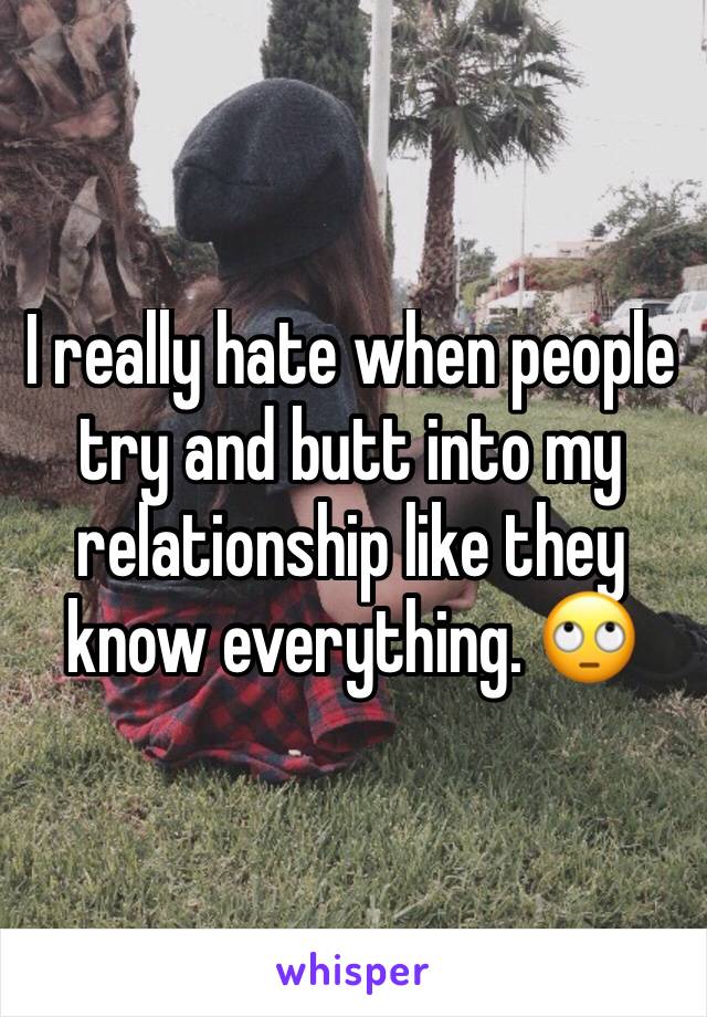 I really hate when people try and butt into my relationship like they know everything. 🙄