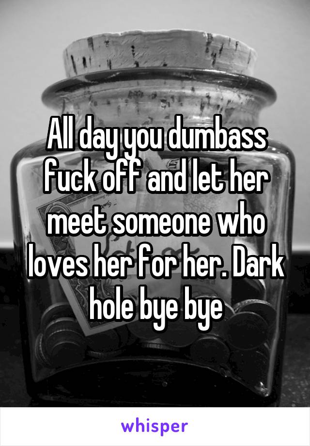 All day you dumbass fuck off and let her meet someone who loves her for her. Dark hole bye bye