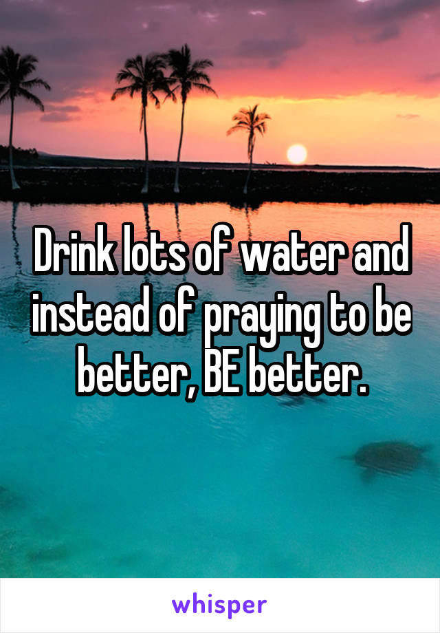 Drink lots of water and instead of praying to be better, BE better.