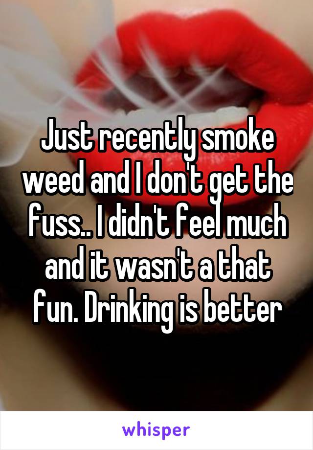 Just recently smoke weed and I don't get the fuss.. I didn't feel much and it wasn't a that fun. Drinking is better
