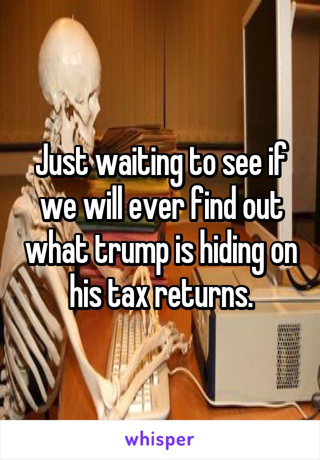 Just waiting to see if we will ever find out what trump is hiding on his tax returns.