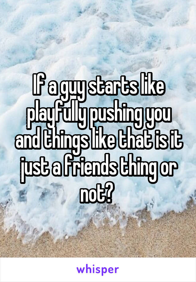 If a guy starts like playfully pushing you and things like that is it just a friends thing or not? 