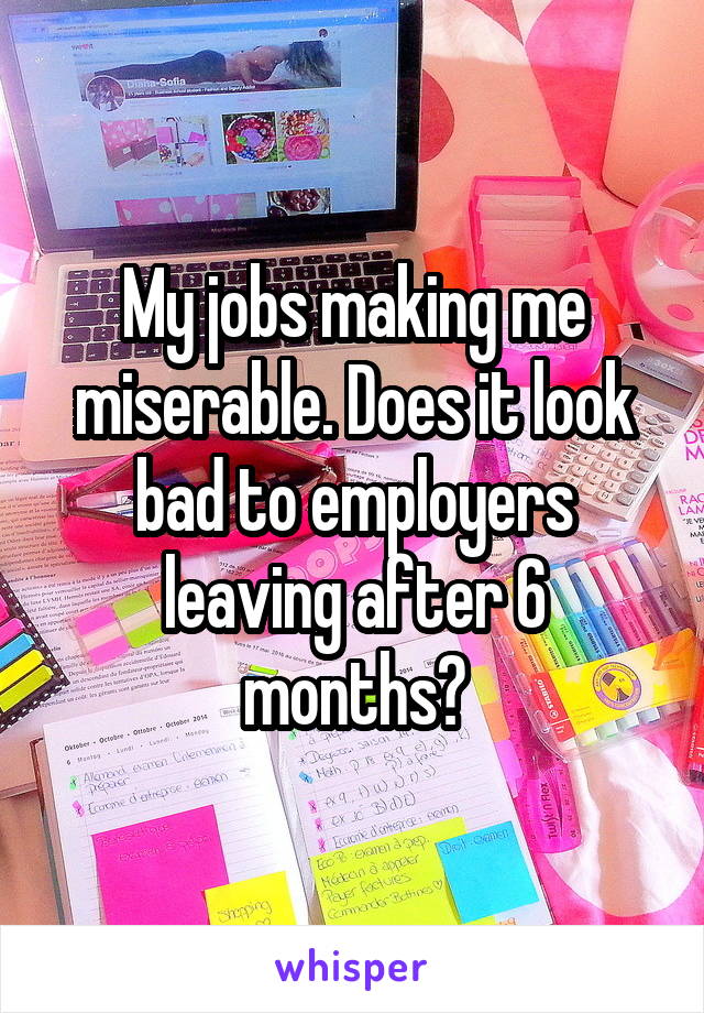 My jobs making me miserable. Does it look bad to employers leaving after 6 months?