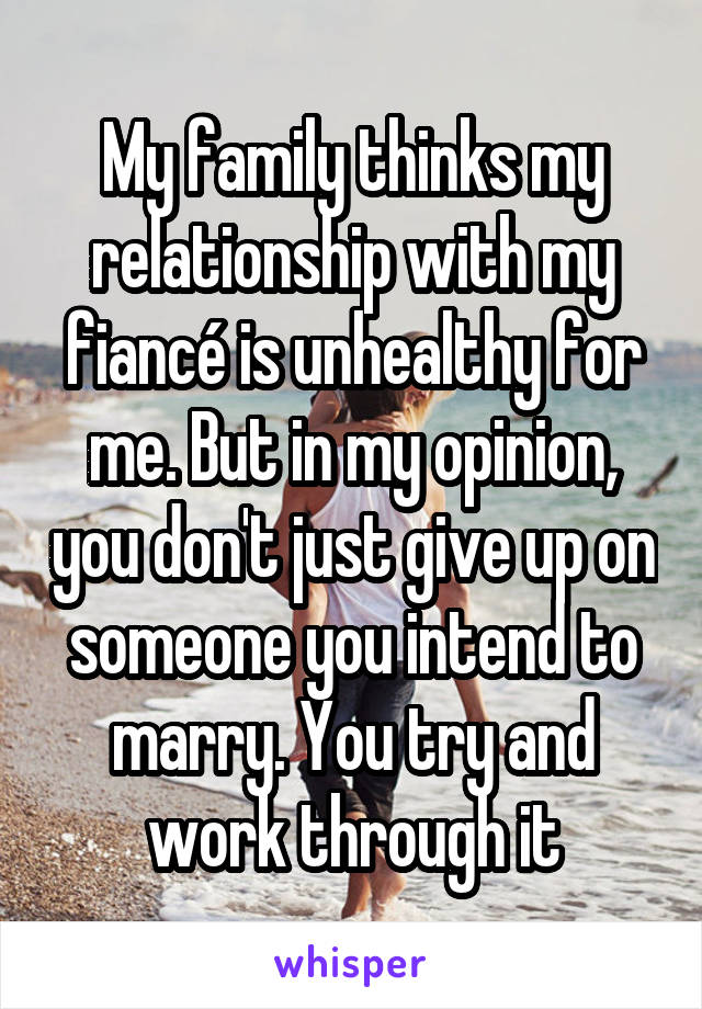 My family thinks my relationship with my fiancé is unhealthy for me. But in my opinion, you don't just give up on someone you intend to marry. You try and work through it