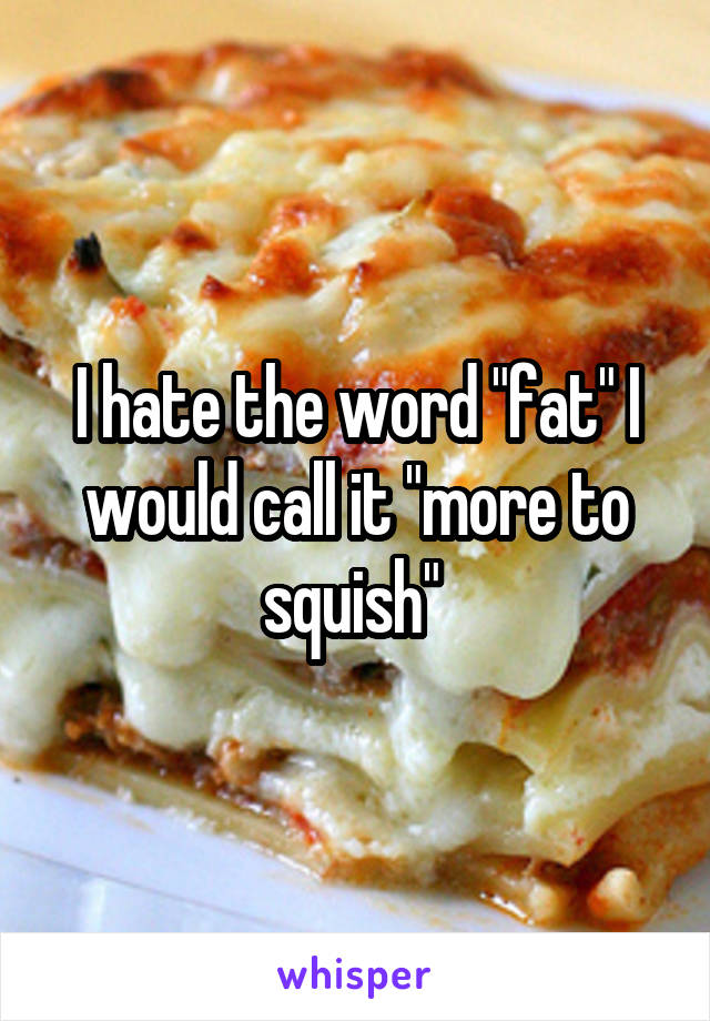 I hate the word "fat" I would call it "more to squish" 