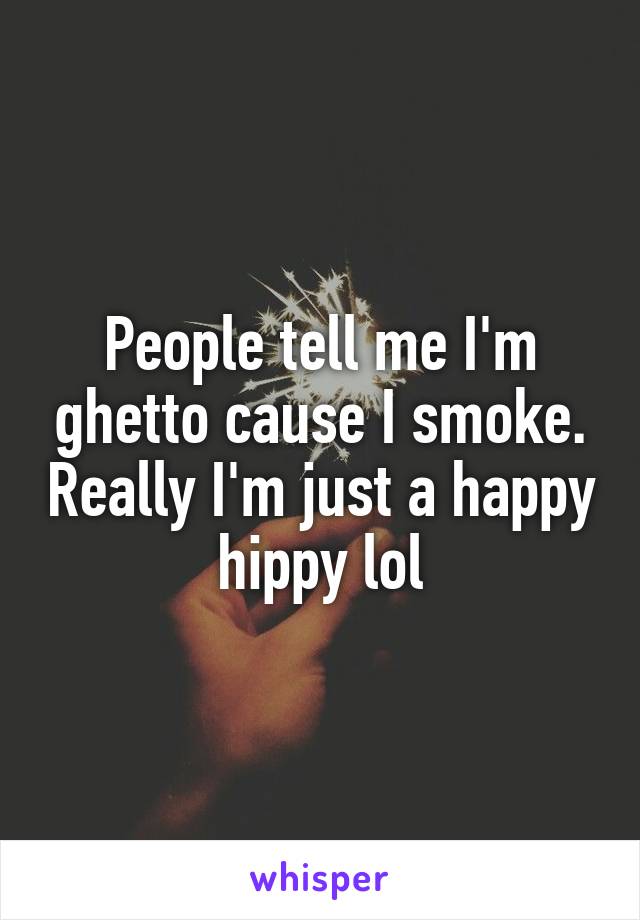 People tell me I'm ghetto cause I smoke. Really I'm just a happy hippy lol