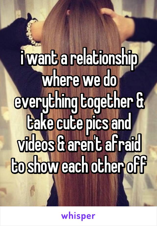 i want a relationship where we do everything together & take cute pics and videos & aren't afraid to show each other off