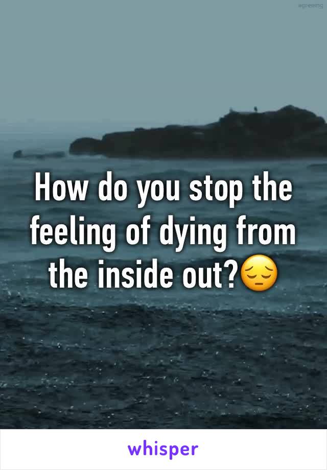 How do you stop the feeling of dying from the inside out?😔
