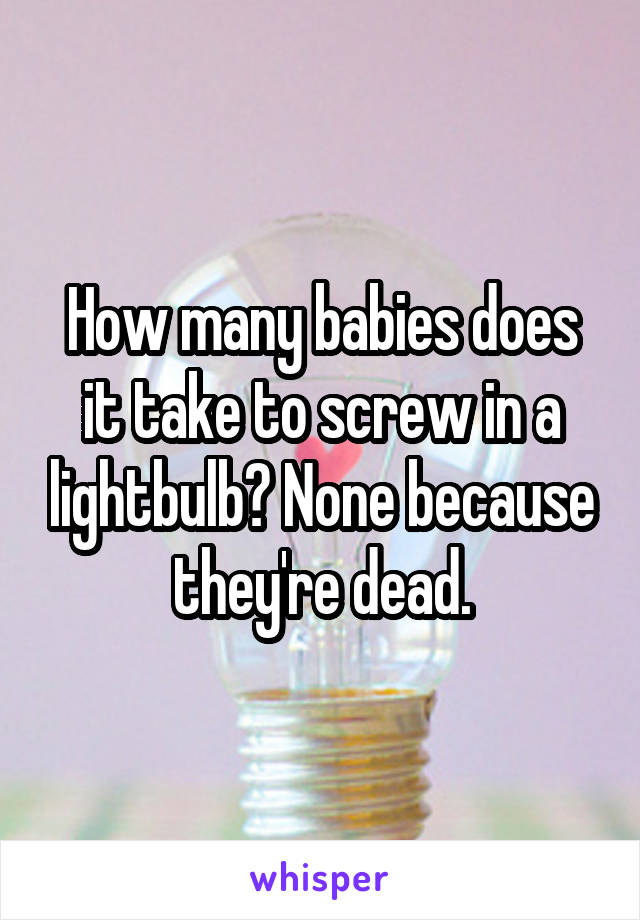 How many babies does it take to screw in a lightbulb? None because they're dead.