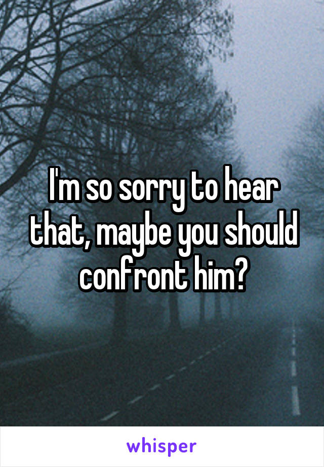 I'm so sorry to hear that, maybe you should confront him?