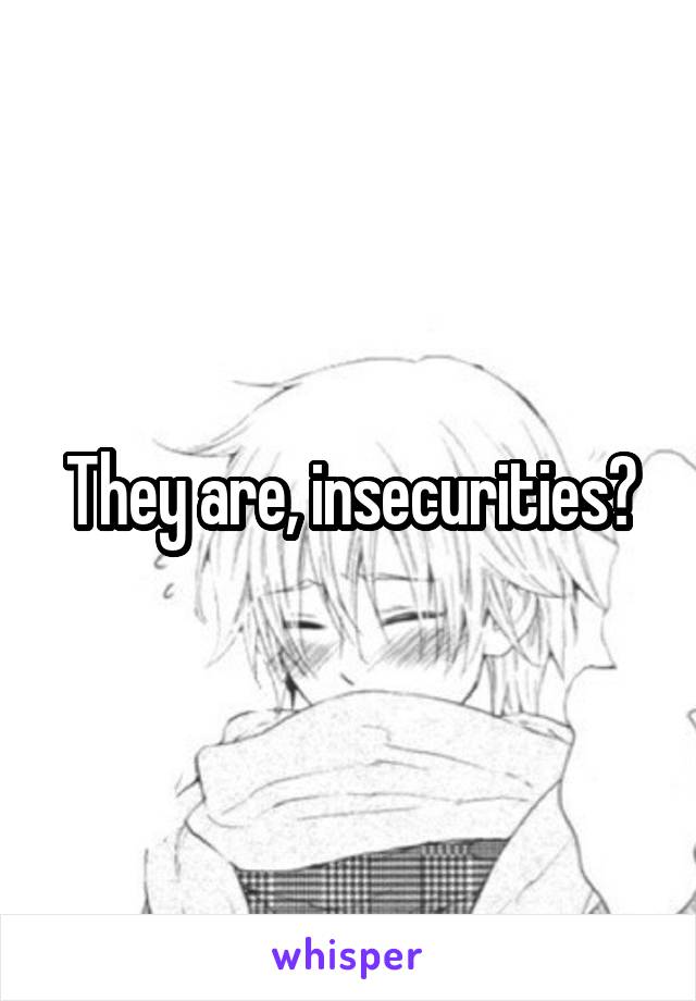 They are, insecurities?