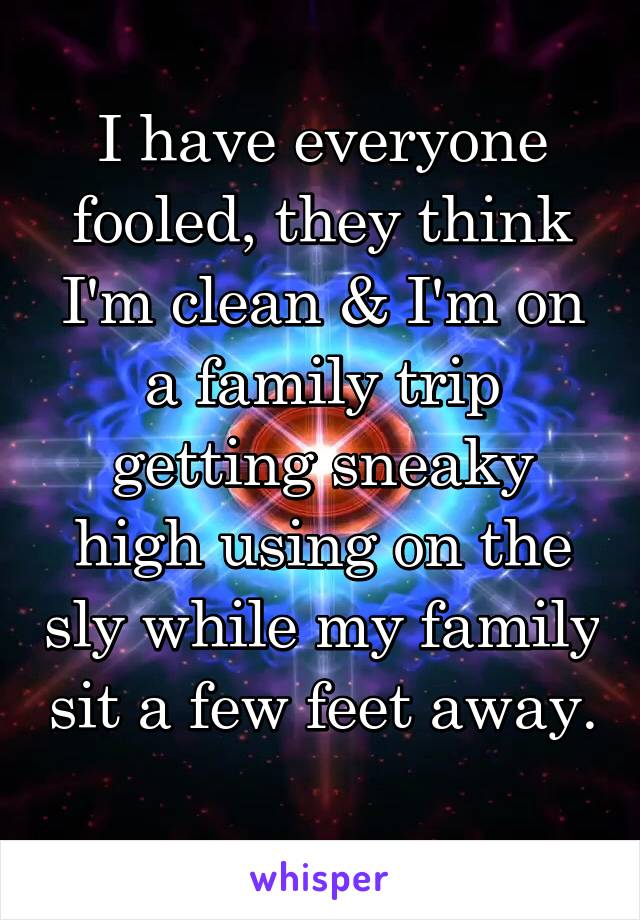 I have everyone fooled, they think I'm clean & I'm on a family trip getting sneaky high using on the sly while my family sit a few feet away. 