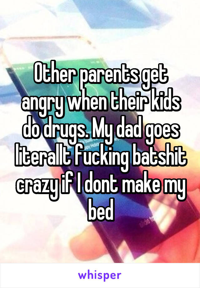Other parents get angry when their kids do drugs. My dad goes literallt fucking batshit crazy if I dont make my bed