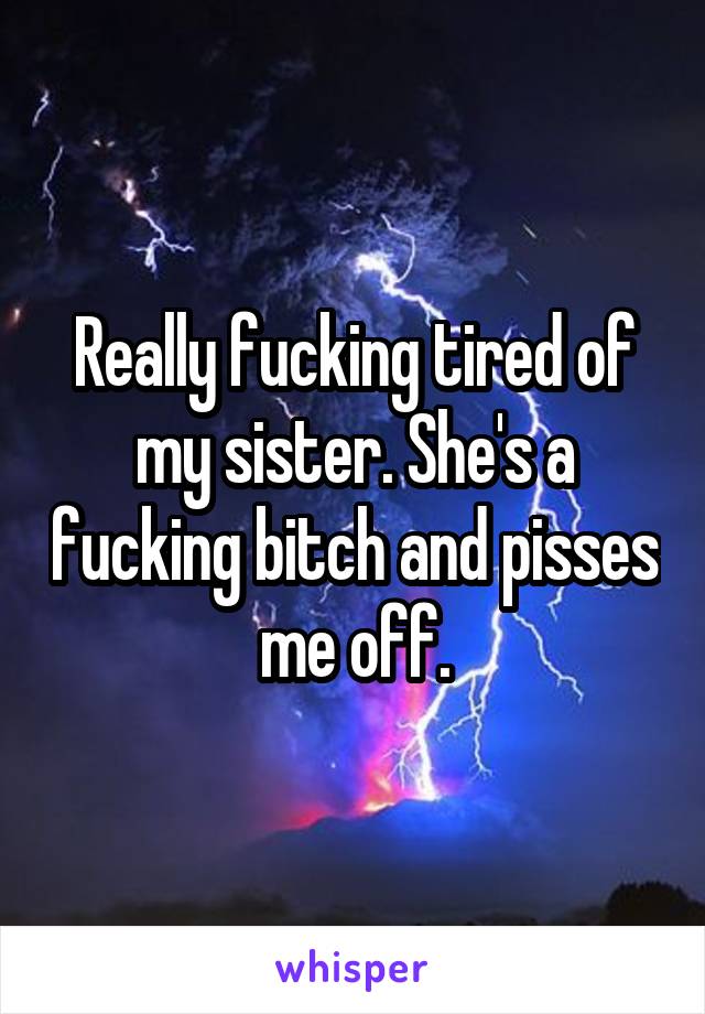 Really fucking tired of my sister. She's a fucking bitch and pisses me off.