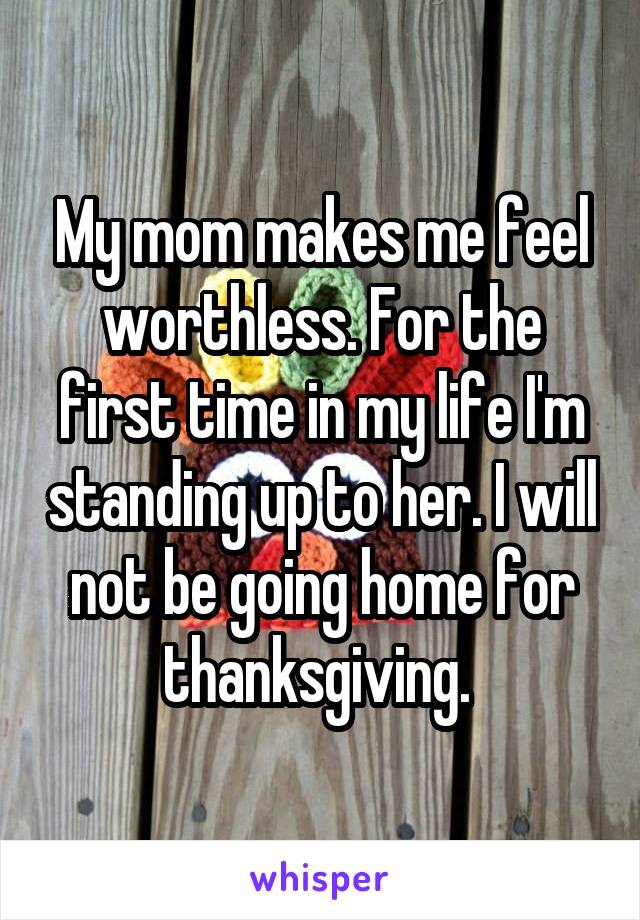 My mom makes me feel worthless. For the first time in my life I'm standing up to her. I will not be going home for thanksgiving. 