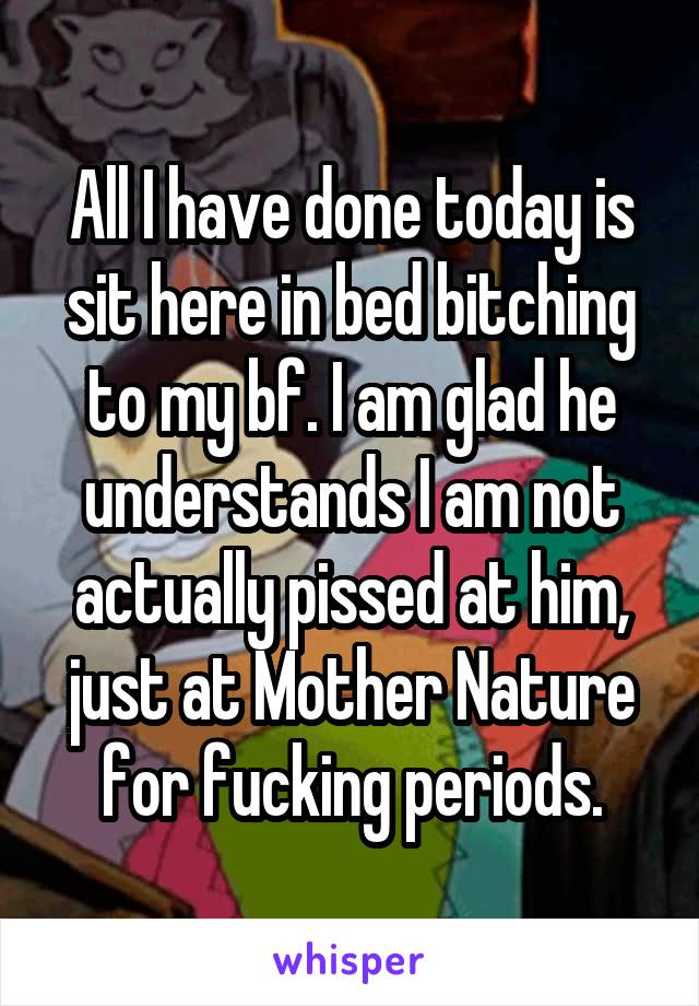 All I have done today is sit here in bed bitching to my bf. I am glad he understands I am not actually pissed at him, just at Mother Nature for fucking periods.