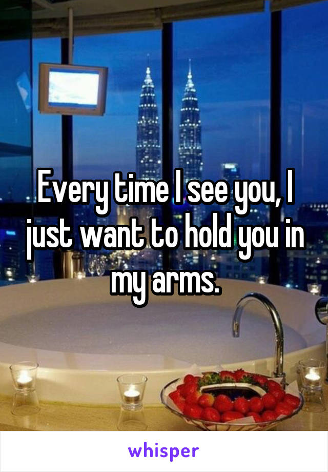 Every time I see you, I just want to hold you in my arms.