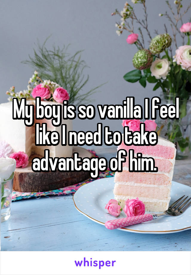 My boy is so vanilla I feel like I need to take advantage of him. 