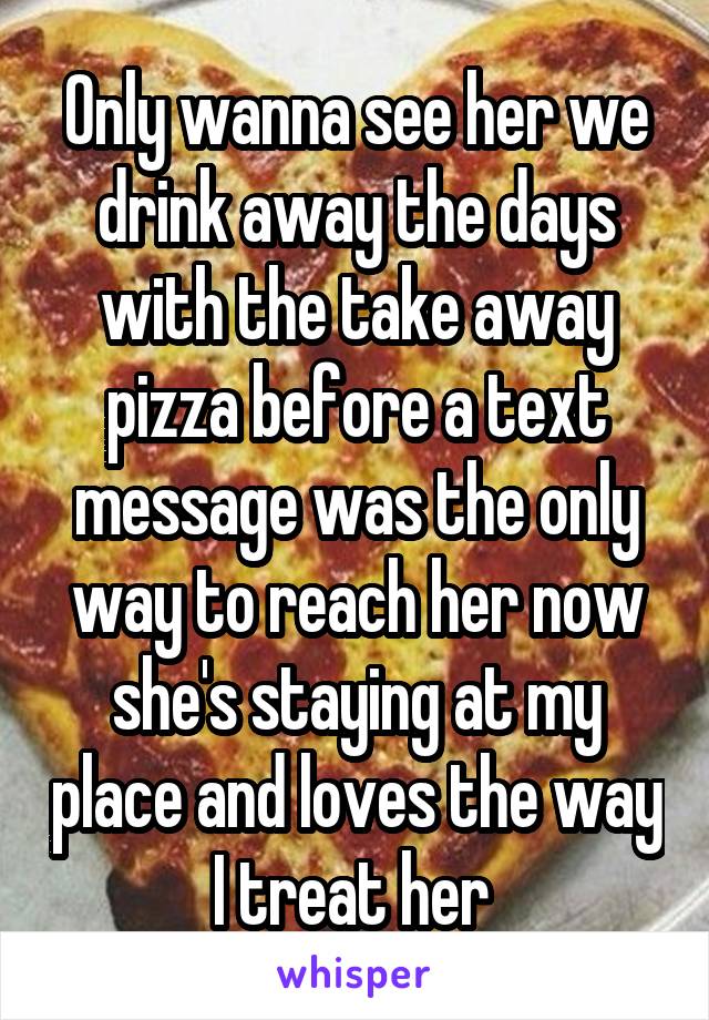 Only wanna see her we drink away the days with the take away pizza before a text message was the only way to reach her now she's staying at my place and loves the way I treat her 