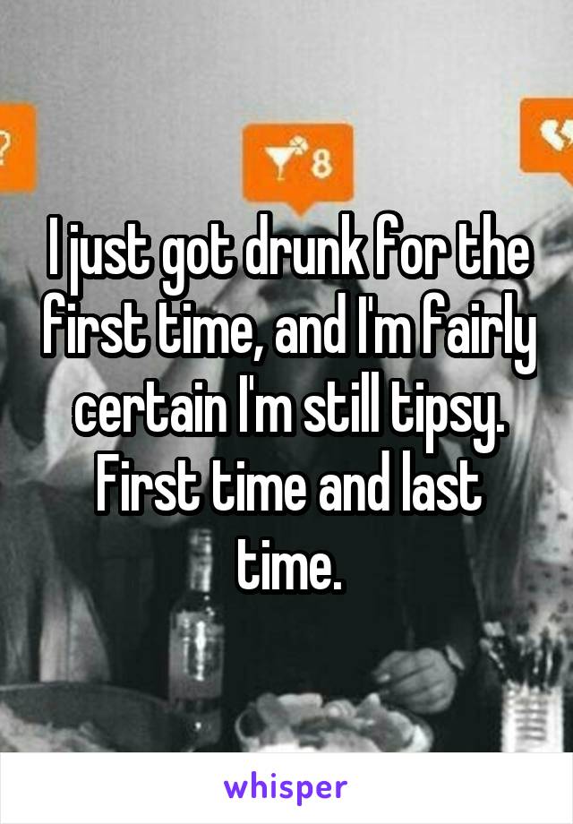 I just got drunk for the first time, and I'm fairly certain I'm still tipsy.
First time and last time.